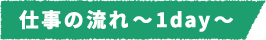 仕事の流れ~1day~